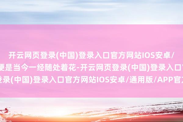 开云网页登录(中国)登录入口官方网站IOS安卓/通用版/APP官方网站便是当今一经随处着花-开云网页登录(中国)登录入口官方网站IOS安卓/通用版/APP官方网站