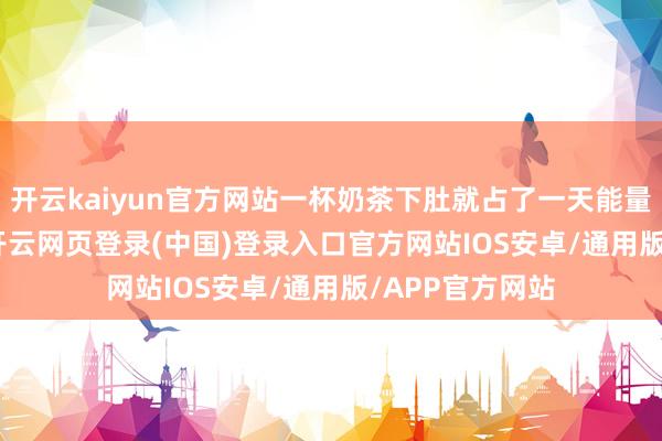 开云kaiyun官方网站一杯奶茶下肚就占了一天能量的1/4和1/5-开云网页登录(中国)登录入口官方网站IOS安卓/通用版/APP官方网站