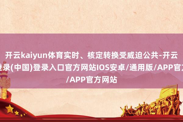 开云kaiyun体育实时、核定转换受威迫公共-开云网页登录(中国)登录入口官方网站IOS安卓/通用版/APP官方网站