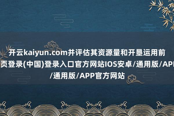 开云kaiyun.com并评估其资源量和开垦运用前程-开云网页登录(中国)登录入口官方网站IOS安卓/通用版/APP官方网站