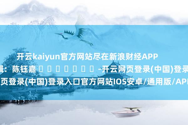 开云kaiyun官方网站尽在新浪财经APP            						牵累剪辑：陈钰嘉 							-开云网页登录(中国)登录入口官方网站IOS安卓/通用版/APP官方网站