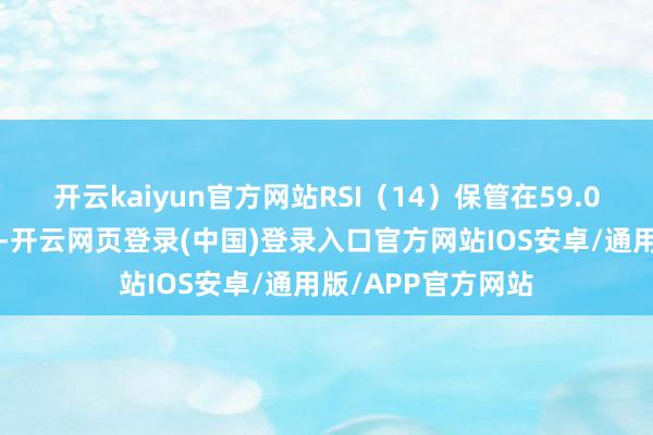 开云kaiyun官方网站RSI（14）保管在59.01的中性偏强区间-开云网页登录(中国)登录入口官方网站IOS安卓/通用版/APP官方网站