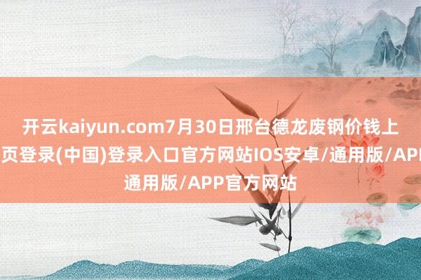 开云kaiyun.com7月30日邢台德龙废钢价钱上调-开云网页登录(中国)登录入口官方网站IOS安卓/通用版/APP官方网站