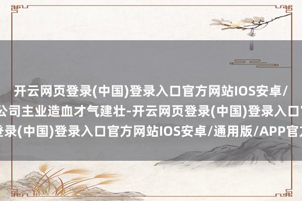 开云网页登录(中国)登录入口官方网站IOS安卓/通用版/APP官方网站公司主业造血才气建壮-开云网页登录(中国)登录入口官方网站IOS安卓/通用版/APP官方网站