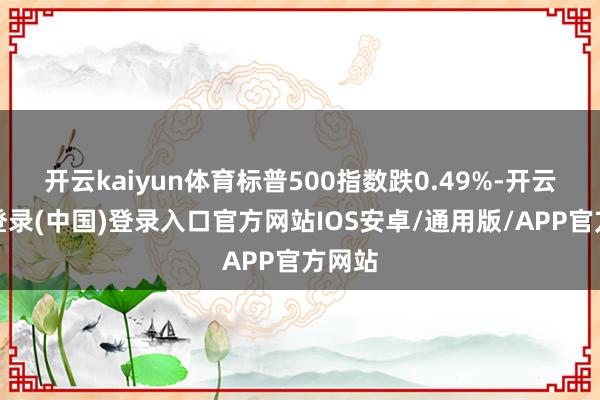 开云kaiyun体育标普500指数跌0.49%-开云网页登录(中国)登录入口官方网站IOS安卓/通用版/APP官方网站