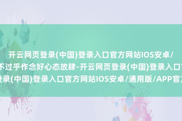 开云网页登录(中国)登录入口官方网站IOS安卓/通用版/APP官方网站不过乎作念好心态放肆-开云网页登录(中国)登录入口官方网站IOS安卓/通用版/APP官方网站