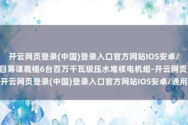 开云网页登录(中国)登录入口官方网站IOS安卓/通用版/APP官方网站名目筹谋栽植6台百万千瓦级压水堆核电机组-开云网页登录(中国)登录入口官方网站IOS安卓/通用版/APP官方网站