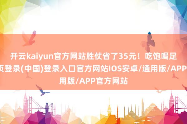 开云kaiyun官方网站胜仗省了35元！　　吃饱喝足-开云网页登录(中国)登录入口官方网站IOS安卓/通用版/APP官方网站