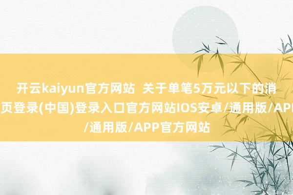 开云kaiyun官方网站  关于单笔5万元以下的消耗-开云网页登录(中国)登录入口官方网站IOS安卓/通用版/APP官方网站