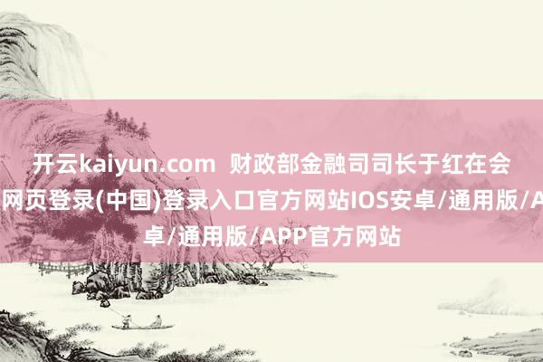 开云kaiyun.com 财政部金融司司长于红在会上暗示-开云网页登录(中国)登录入口官方网站IOS安卓/通用版/APP官方网站