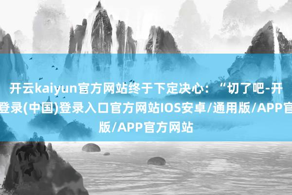开云kaiyun官方网站终于下定决心：“切了吧-开云网页登录(中国)登录入口官方网站IOS安卓/通用版/APP官方网站