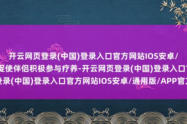 开云网页登录(中国)登录入口官方网站IOS安卓/通用版/APP官方网站促使伴侣积极参与疗养-开云网页登录(中国)登录入口官方网站IOS安卓/通用版/APP官方网站
