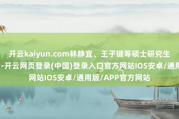 开云kaiyun.com林静宜、王子键等硕士研究生学子成为现场焦点-开云网页登录(中国)登录入口官方网站IOS安卓/通用版/APP官方网站