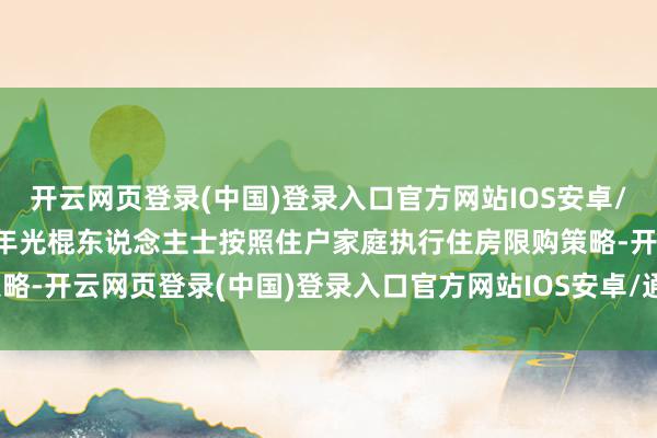 开云网页登录(中国)登录入口官方网站IOS安卓/通用版/APP官方网站成年光棍东说念主士按照住户家庭执行住房限购策略-开云网页登录(中国)登录入口官方网站IOS安卓/通用版/APP官方网站