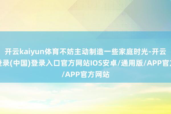 开云kaiyun体育不妨主动制造一些家庭时光-开云网页登录(中国)登录入口官方网站IOS安卓/通用版/APP官方网站