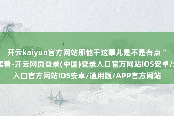 开云kaiyun官方网站那他干这事儿是不是有点“火上浇油”的滋味明摆着-开云网页登录(中国)登录入口官方网站IOS安卓/通用版/APP官方网站