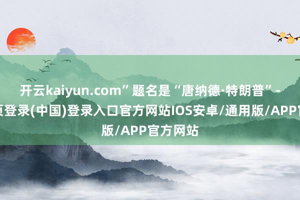 开云kaiyun.com”题名是“唐纳德·特朗普”-开云网页登录(中国)登录入口官方网站IOS安卓/通用版/APP官方网站