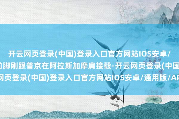 开云网页登录(中国)登录入口官方网站IOS安卓/通用版/APP官方网站前脚刚跟普京在阿拉斯加摩肩接毂-开云网页登录(中国)登录入口官方网站IOS安卓/通用版/APP官方网站