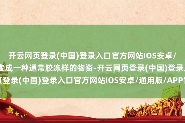 开云网页登录(中国)登录入口官方网站IOS安卓/通用版/APP官方网站变成一种通常胶冻样的物资-开云网页登录(中国)登录入口官方网站IOS安卓/通用版/APP官方网站