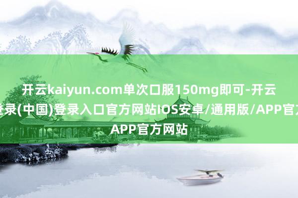 开云kaiyun.com单次口服150mg即可-开云网页登录(中国)登录入口官方网站IOS安卓/通用版/APP官方网站