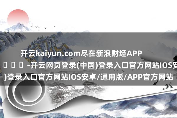 开云kaiyun.com尽在新浪财经APP -开云网页登录(中国)登录入口官方网站IOS安卓/通用版/APP官方网站