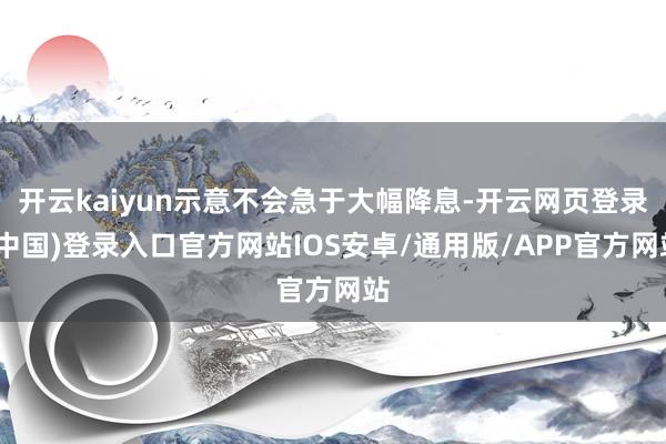开云kaiyun示意不会急于大幅降息-开云网页登录(中国)登录入口官方网站IOS安卓/通用版/APP官方网站