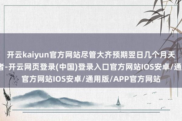 开云kaiyun官方网站尽管大齐预期翌日几个月天平将大幅倾向耗尽者-开云网页登录(中国)登录入口官方网站IOS安卓/通用版/APP官方网站