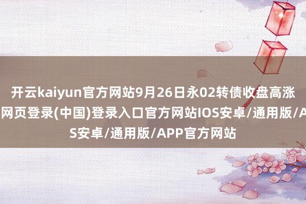 开云kaiyun官方网站9月26日永02转债收盘高涨0.16%-开云网页登录(中国)登录入口官方网站IOS安卓/通用版/APP官方网站