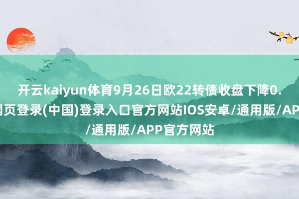 开云kaiyun体育9月26日欧22转债收盘下降0.8%-开云网页登录(中国)登录入口官方网站IOS安卓/通用版/APP官方网站