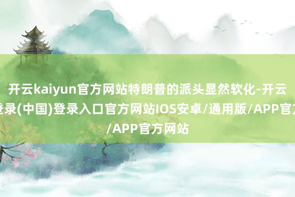 开云kaiyun官方网站特朗普的派头显然软化-开云网页登录(中国)登录入口官方网站IOS安卓/通用版/APP官方网站