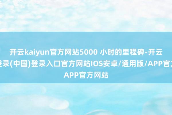 开云kaiyun官方网站5000 小时的里程碑-开云网页登录(中国)登录入口官方网站IOS安卓/通用版/APP官方网站