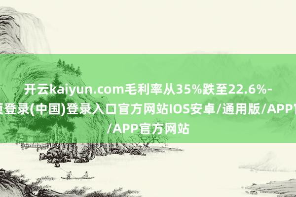 开云kaiyun.com毛利率从35%跌至22.6%-开云网页登录(中国)登录入口官方网站IOS安卓/通用版/APP官方网站