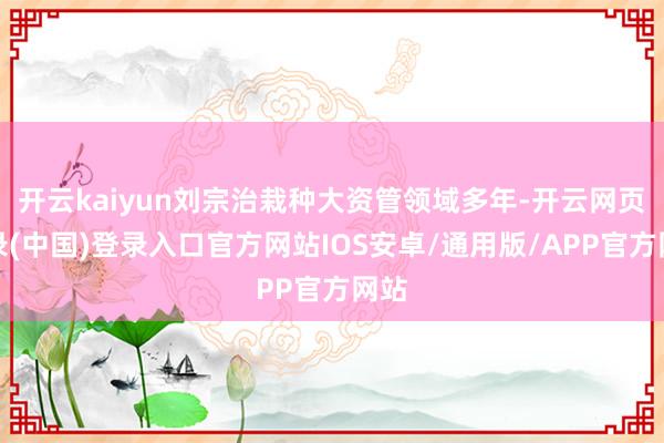 开云kaiyun刘宗治栽种大资管领域多年-开云网页登录(中国)登录入口官方网站IOS安卓/通用版/APP官方网站