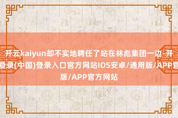 开云kaiyun却不实地聘任了站在林彪集团一边-开云网页登录(中国)登录入口官方网站IOS安卓/通用版/APP官方网站