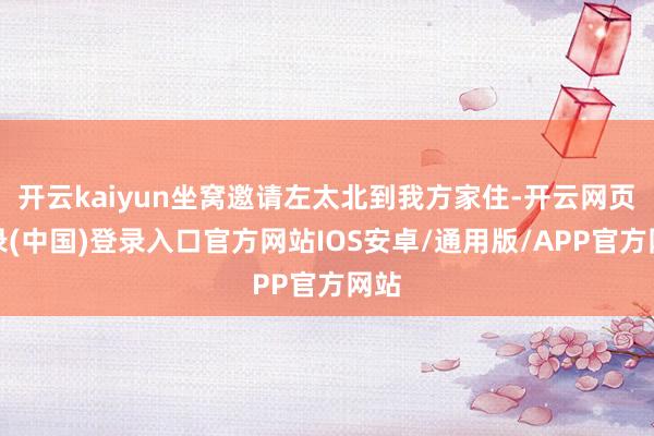 开云kaiyun坐窝邀请左太北到我方家住-开云网页登录(中国)登录入口官方网站IOS安卓/通用版/APP官方网站