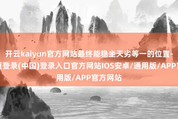 开云kaiyun官方网站最终能稳坐天劣等一的位置-开云网页登录(中国)登录入口官方网站IOS安卓/通用版/APP官方网站