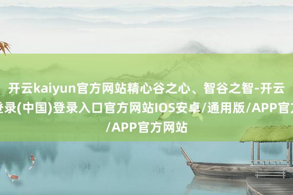 开云kaiyun官方网站精心谷之心、智谷之智-开云网页登录(中国)登录入口官方网站IOS安卓/通用版/APP官方网站