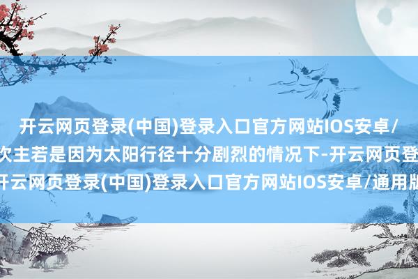 开云网页登录(中国)登录入口官方网站IOS安卓/通用版/APP官方网站本次主若是因为太阳行径十分剧烈的情况下-开云网页登录(中国)登录入口官方网站IOS安卓/通用版/APP官方网站