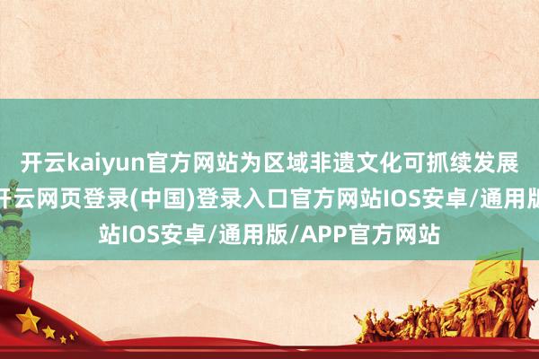 开云kaiyun官方网站为区域非遗文化可抓续发展注入强盛能源-开云网页登录(中国)登录入口官方网站IOS安卓/通用版/APP官方网站