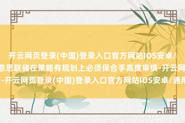 开云网页登录(中国)登录入口官方网站IOS安卓/通用版/APP官方网站好意思联储在策略有规划上必须保合手高度审慎-开云网页登录(中国)登录入口官方网站IOS安卓/通用版/APP官方网站
