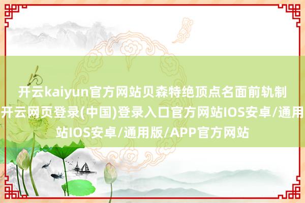开云kaiyun官方网站 贝森特绝顶点名面前轨制下的一系列器具-开云网页登录(中国)登录入口官方网站IOS安卓/通用版/APP官方网站