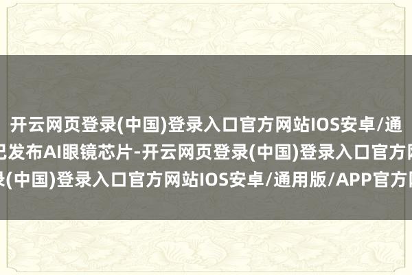 开云网页登录(中国)登录入口官方网站IOS安卓/通用版/APP官方网站并已发布AI眼镜芯片-开云网页登录(中国)登录入口官方网站IOS安卓/通用版/APP官方网站