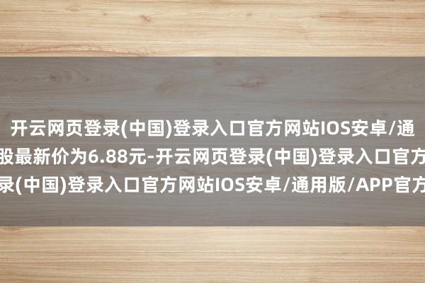开云网页登录(中国)登录入口官方网站IOS安卓/通用版/APP官方网站正股最新价为6.88元-开云网页登录(中国)登录入口官方网站IOS安卓/通用版/APP官方网站