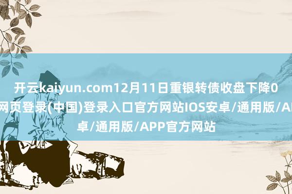 开云kaiyun.com12月11日重银转债收盘下降0.24%-开云网页登录(中国)登录入口官方网站IOS安卓/通用版/APP官方网站