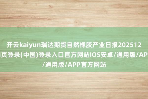 开云kaiyun瑞达期货自然橡胶产业日报20251218-开云网页登录(中国)登录入口官方网站IOS安卓/通用版/APP官方网站