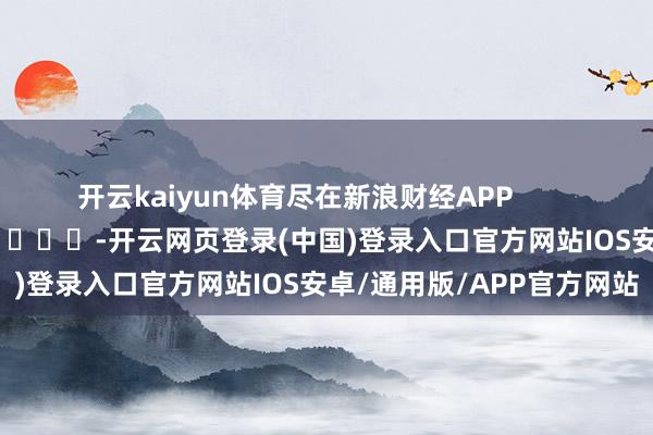 开云kaiyun体育尽在新浪财经APP            													-开云网页登录(中国)登录入口官方网站IOS安卓/通用版/APP官方网站
