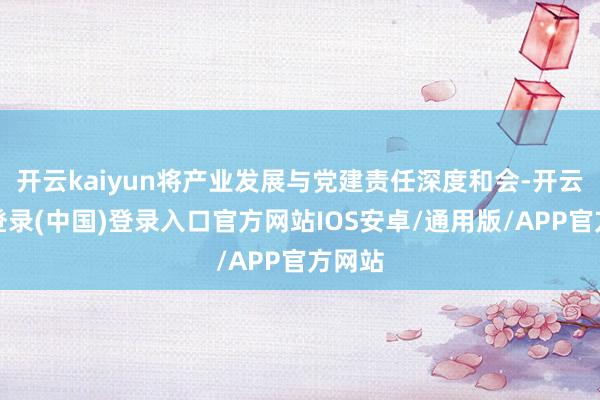 开云kaiyun将产业发展与党建责任深度和会-开云网页登录(中国)登录入口官方网站IOS安卓/通用版/APP官方网站