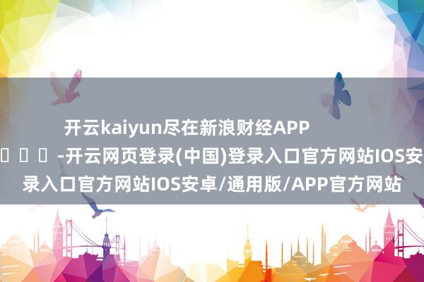 开云kaiyun尽在新浪财经APP            													-开云网页登录(中国)登录入口官方网站IOS安卓/通用版/APP官方网站