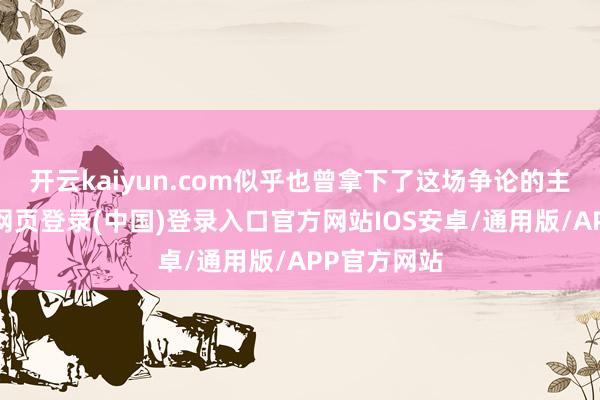 开云kaiyun.com似乎也曾拿下了这场争论的主动权-开云网页登录(中国)登录入口官方网站IOS安卓/通用版/APP官方网站