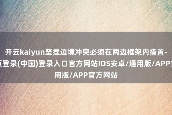 开云kaiyun坚捏边境冲突必须在两边框架内措置-开云网页登录(中国)登录入口官方网站IOS安卓/通用版/APP官方网站
